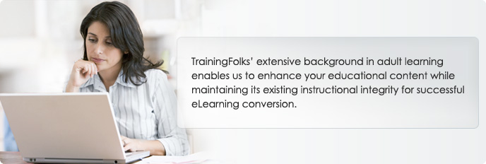 TrainingFolks extensive background in adult learning enables us to enhance your educational content while maintaining its existing instructional integrity for successful eLearning conversion.